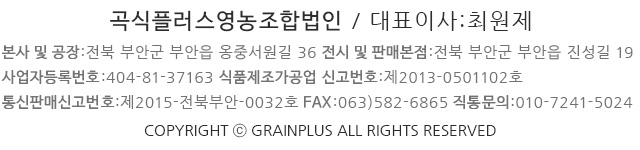 곡식플러스 영농조합법인  /  대표 :  최삼석  /  TEL :  063) 584-1024  /  FAX :  063) 584-1027  /  소비자 상담실 : 1899-0903
E-mail  :  cerealplus@naver.com  /  통신판매업신고번호  :  제 2015-전북부안-0032호  /  사업자등록번호  :  404-81-37163
식품제조가공업 신고번호 : 제2013-0501102호  /  본사 및 공장  전북 부안군 부안읍 옹중서원길 36(옹정로 383-7)
제품 및 원재료 저장고  전북 부안군 부안읍162(옹정리332-1)  /  전시 및 판매장  전북 부안군 부안읍 진성길 19 ( 봉덕리791-3) 
Copyright ⓒ grain PLUS. All Rights Reserved.
